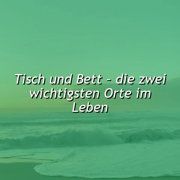 Die zwei wichtigsten Orte im Leben: Tisch und Bett