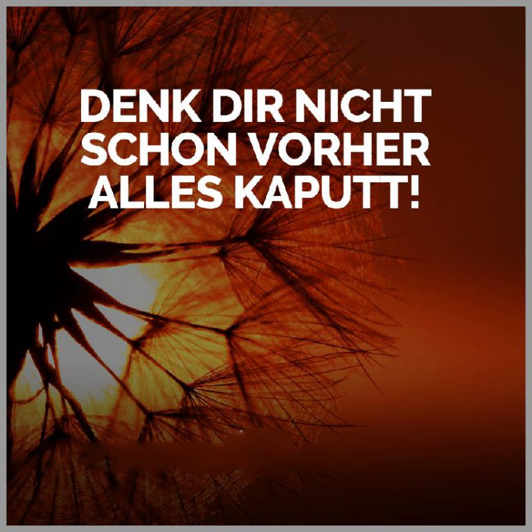 Denk dir nicht schon vorher alles kaputt