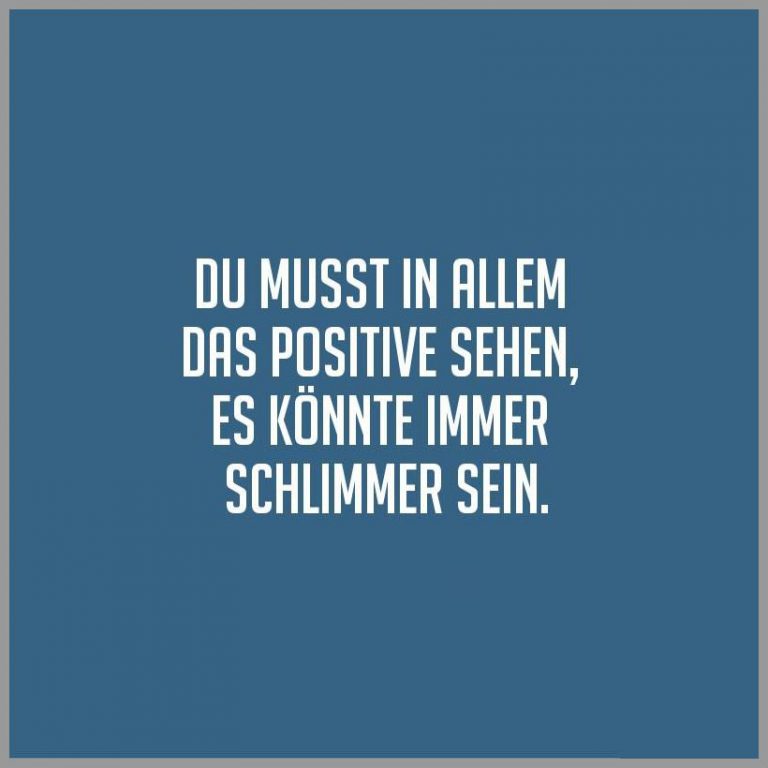 Du musst in allem das positive sehen es koennte immer schlimmer sein