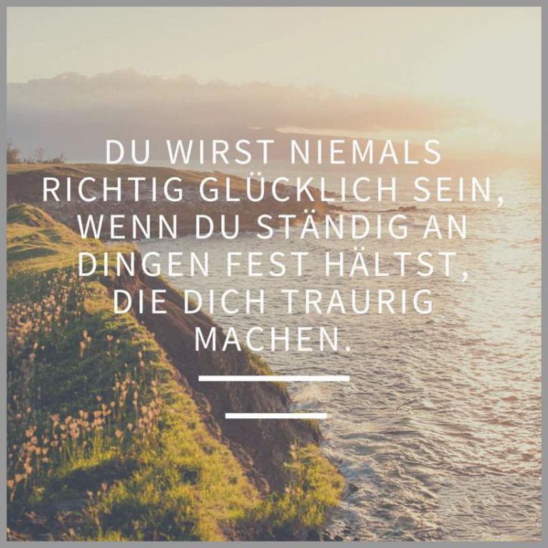 Du wirst niemals richtig gluecklich sein wenn du staendig an dingen fest haeltst die dich traurig machen