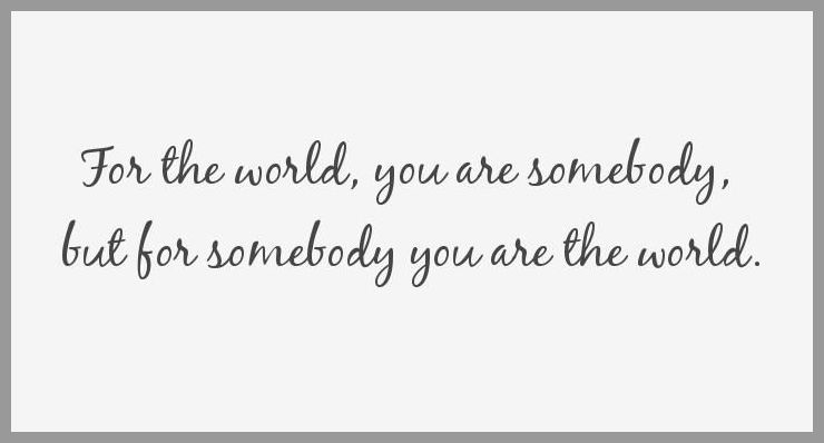 For the world you are somebody but for somebody you are the world