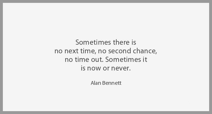 Sometimes there is no next time no second chance no time out sometimes it is now or never